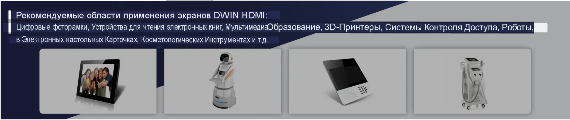 Рекомендуемые области применения экранов DWIN HDMI: Цифровые фоторамки, Устройства для чтения электронных книг, МультимедиаОбразование, в Электронных настольных Карточках, Косметологических Инструментах и т.д. 3D-Принтеры, Системы Контроля Доступа, Роботы,... Рекомендуемые области применения экранов DWIN HDMI: Цифровые фоторамки, Устройства для чтения электронных книг, МультимедиаОбразование, в Электронных настольных Карточках, Косметологических Инструментах и т.д. 3D-Принтеры, Системы Контроля Доступа, Роботы,...